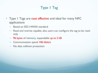 • Type 1 Tags are cost effective and ideal for many NFC
applications
– Based on ISO-14443A standard
– Read and rewrite capable; also users can configure the tag to be read-
only
– 96 bytes of memory, expandable up to 2 kB
– Communication speed 106 kbits/s
– No data collision protection
Type 1 Tag
 