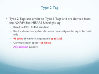 • Type 2 Tags are similar to Type 1 Tags and are derived from
the NXP/Philips MIFARE Ultralight tag
– Based on ISO-14443A standard
– Read and rewrite capable; also users can configure the tag to be read-
only
– 96 bytes of memory, expandable up to 2 kB
– Communication speed 106 kbits/s
– Anti-collision support
Type 2 Tag
 