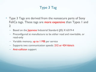 • Type 3 Tags are derived from the nonsecure parts of Sony
FeliCa tags. These tags are more expensive than Types 1 and
2
– Based on the Japanese Industrial Standard (JIS) X 6319-4
– Preconfigured at manufacture to be either read and rewritable, or
read-only
– Variable memory, up to 1 MB per service
– Supports two communication speeds: 212 or 424 kbits/s
– Anti-collision support
Type 3 Tag
 
