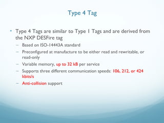 • Type 4 Tags are similar to Type 1 Tags and are derived from
the NXP DESFire tag
– Based on ISO-14443A standard
– Preconfigured at manufacture to be either read and rewritable, or
read-only
– Variable memory, up to 32 kB per service
– Supports three different communication speeds: 106, 212, or 424
kbits/s
– Anti-collision support
Type 4 Tag
 