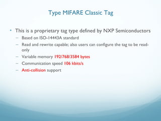 • This is a proprietary tag type defined by NXP Semiconductors
– Based on ISO-14443A standard
– Read and rewrite capable; also users can configure the tag to be read-
only
– Variable memory 192/768/3584 bytes
– Communication speed 106 kbits/s
– Anti-collision support
Type MIFARE Classic Tag
 