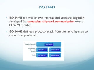• ISO 14443 is a well-known international standard originally
developed for contactless chip card communication over a
13.56 MHz radio.
• ISO 14443 defines a protocol stack from the radio layer up to
a command protocol.
ISO 14443
 
