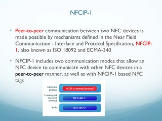 • Peer-to-peer communication between two NFC devices is
made possible by mechanisms defined in the Near Field
Communication - Interface and Protocol Specification, NFCIP-
1, also known as ISO 18092 and ECMA-340
• NFCIP-1 includes two communication modes that allow an
NFC device to communicate with other NFC devices in a
peer-to-peer manner, as well as with NFCIP-1 based NFC
tags
NFCIP-1
 