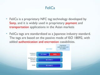 • FeliCa is a proprietary NFC tag technology developed by
Sony, and it is widely used in proprietary payment and
transportation applications in the Asian markets
• FeliCa tags are standardized as a Japanese industry standard.
The tags are based on the passive mode of ISO 18092, with
added authentication and encryption capabilities.
FeliCa
 