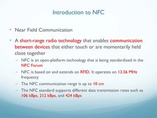 Introduction to NFC
• Near Field Communication
• A short-range radio technology that enables communication
between devices that either touch or are momentarily held
close together
– NFC is an open-platform technology that is being standardized in the
NFC Forum
– NFC is based on and extends on RFID. It operates on 13.56 MHz
frequency
– The NFC communication range is up to 10 cm
– The NFC standard supports different data transmission rates such as
106 kBps, 212 kBps, and 424 kBps
 
