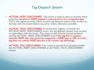 • ACTION_NDEF_DISCOVERED: This intent is used to start an Activity when
a tag that contains an NDEF payload is scanned and is of a recognized type.
This is the highest priority intent, and the tag dispatch system tries to start an
Activity with this intent before any other intent, whenever possible.
• ACTION_TECH_DISCOVERED: If no activities register to handle the
ACTION_NDEF_DISCOVERED intent, the tag dispatch system tries to start
an application with this intent. This intent is also directly started (without
starting ACTION_NDEF_DISCOVERED first) if the tag that is scanned
contains NDEF data that cannot be mapped to a MIME type or URI, or if the
tag does not contain NDEF data but is of a known tag technology.
• ACTION_TAG_DISCOVERED: This intent is started if no activities handle
the ACTION_NDEF_DISCOVERED or ACTION_TECH_DISCOVERED
intents
Tag Dispatch System
 
