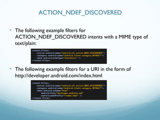 • The following example filters for
ACTION_NDEF_DISCOVERED intents with a MIME type of
text/plain:
• The following example filters for a URI in the form of
http://developer.android.com/index.html
ACTION_NDEF_DISCOVERED
 