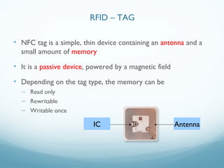 • NFC tag is a simple, thin device containing an antenna and a
small amount of memory
• It is a passive device, powered by a magnetic field
• Depending on the tag type, the memory can be
– Read only
– Rewritable
– Writable once
IC Antenna
RFID – TAG
 