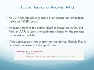 • An AAR has the package name of an application embedded
inside an NDEF record
• Android searches the entire NDEF message for AARs. If it
finds an AAR, it starts the application based on the package
name inside the AAR
• If the application is not present on the device, Google Play is
launched to download the application
Android Application Records (AAR)
 