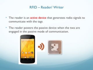 • The reader is an active device that generates radio signals to
communicate with the tags
• The reader powers the passive device when the two are
engaged in the passive mode of communication.
RFID – Reader/ Writer
 