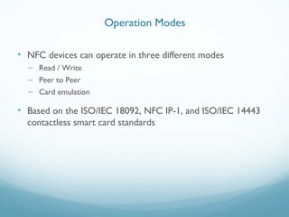 • NFC devices can operate in three different modes
– Read / Write
– Peer to Peer
– Card emulation
• Based on the ISO/IEC 18092, NFC IP-1, and ISO/IEC 14443
contactless smart card standards
Operation Modes
 