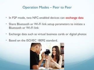 • In P2P mode, two NFC-enabled devices can exchange data
• Share Bluetooth or Wi-Fi link setup parameters to initiate a
Bluetooth or Wi-Fi link
• Exchange data such as virtual business cards or digital photos
• Based on the ISO/IEC 18092 standard.
Operation Modes – Peer to Peer
 