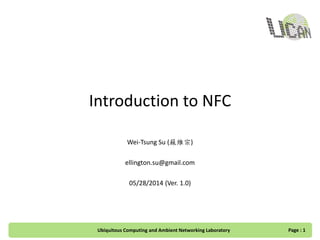 Introduction to NFC
Wei-Tsung Su (蘇維宗)
ellington.su@gmail.com
05/28/2014 (Ver. 1.0)
Page : 1Ubiquitous Computing and Ambient Networking Laboratory
 