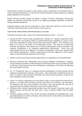 S Rengasamy, Madurai Institute of Social Sciences
Introduction to NGO Management
18
Unfortunately in India, the situation is that voluntary action is dependent on Government aid & in
terms of activities performed i.e. in the name of rural development voluntary agencies are making
people dependent on Government.
Pseudo Ferirean voluntary groups are making a mockery of Freire’s philosophy, denying that
people have problem solving skills and go on to supply pre-packaged information on problem
solving methods and behavior.
Voluntary agencies enter into the community at a time where they should not, achieve the task
which they should not perform, and do not know when to get out.
VOLUNTARY ASSOCIATIONS AND THE POLITICAL CULTURE
Voluntary associations ‘play a major role in democratic political culture” – It is true?
Almond & Verb’s research study concluded that a member of a voluntary organization when
compared with a non member is likely to consider himself more competent as a citizen, to be a
more active participant in politics and to know and care about politics. He is therefore, more
likely to be close to the model of the democratic citizens. The study has revealed that
economic development needs greater rate of political participation, because associated with
economic development is an expansion organizational infrastructure. Social class and
organizational life are the component of economic development, which most strongly affect
mass political participation. Further, organizational involvement appeared to have stronger
impact on the political participation than social status.
Absence of private and non government organizations as a significant trait of totalitarianism
Pluralists maintained that a democratic system required multitude of independent, voluntary,
non-government associations’ buffer between the individual and the state, preventing the habit
of exercise of government power and contributing to maintenance of the policy by educating
and socializing the citizenry.
A/c. To Tocqueville, there is a connection between proliferation of private groups and the
egalitarian and democratic character of the society. Since individuals in egalitarian society are
weak, in contrast to the aristocratic individuals, the citizens become powerless, if they do not
learn voluntarily to help one another.
Joiners’ in voluntary organizations are more likely to take an active political role than the non-
joiners i.e. if a person does not like to associate with others, he is unlikely to go into politics.
An affiliation with some social influence associations, some time provides the extra bit of
motivation and self-confidence that leads a man to try for public offices.
Affiliation with voluntary organization provides them with channel of personal contact with
partial electorate and provides the latter with a sense of general identify with the public
officials.
Voluntary agencies provide a base for free and open competition for leadership posts, wide
spread participation in selection of leaders, and curbs the power of the elite by preventing them
from exploiting the masses.
 