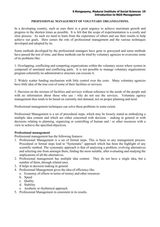 S Rengasamy, Madurai Institute of Social Sciences
Introduction to NGO Management
19
PROFESSIONAL MANAGEMENT OF VOLUNTARY ORGANISATIONS.
In a developing country, such as ours there is a great urgency to achieve maximum growth and
progress in the shortest times as possible. It is felt that the scope of experimentation is a costly and
slow process. As such we need to learn from the experience of others and use their results to help
achieve our goals. Here comes the role of professional management and the various techniques
developed and adopted by its.
Some methods developed by the professional managers have gone to graveyard and some methods
have passed the test of time, and these methods can be tried by voluntary agencies to overcome some
of its problems like:
1. Overlapping, conflicting and competing organizations within the voluntary sector where system in
composed of unrelated and conflicting parts. It is not possible to manage voluntary organizations
program coherently no administrative structure can execute it.
2. Widely scatter funding mechanism with little control over the costs. Many voluntary agencies
have little idea of the true cost of some of their facilities or services.
3. Decision on the mixture of facilities and services without reference to the needs of the people and
with no information about those who use / why do not use the services. Voluntary agency
management thus tends to be based on currently met demand, not on proper planning and need.
Professional management techniques can solve these problems to some extent.
Professional Management is a set of procedural steps, which may be loosely stated as embodying a
multiple idea content and which are either concerned with decision – making in general or with
decisions relating to planning, organizing or controlling of human and / or other resources with a
view to achieve the specified objectives.
Professional management
Professional management has the following features:
1. Professional Management is a set of formal steps. This is basic to any management process.
Procedural or formal steps lead to “Systematic” approach which has been the highlight of any
scientific method. The systematic approach is that of analyzing a problem, evolving alternatives
and selecting one from amongst them, finding the most suitable, after evaluating and studying the
implications of all the alternatives.
2. Professional management has multiple idea content. They do not have a single idea, but a
number of them, through related ones.
3. It helps in decision making in general
4. Professional Management gives the idea of efficiency like
a. Economy of effects in terms of money and other resources
b. Speed
c. Quality
d. Stability
e. Aesthetic or rhythmical approach.
5. Professional Management in consistent in its results.
 