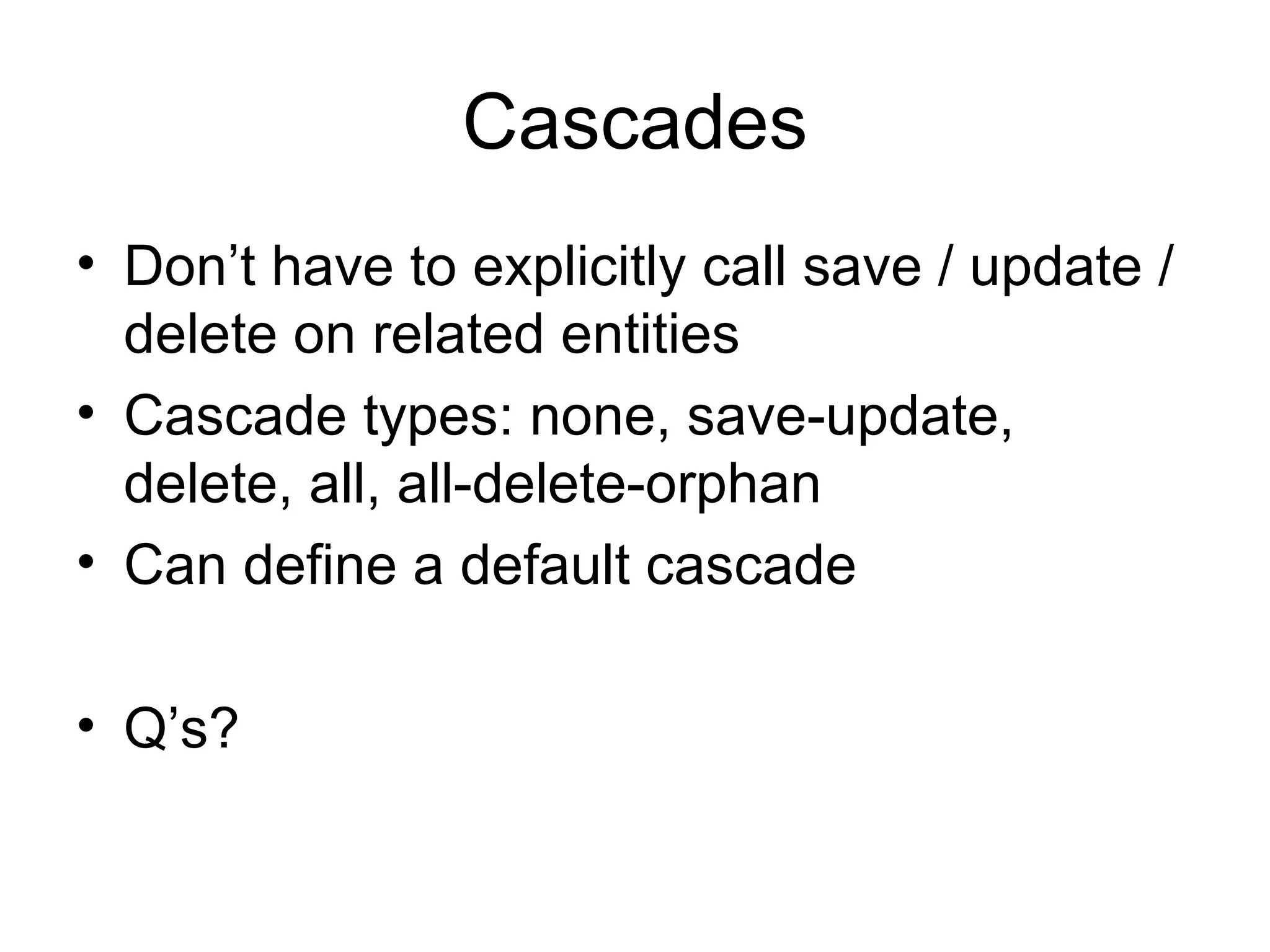 Cascades Don’t have to explicitly call save / update / delete on related entities Cascade types: none, save-update, delete, all,  all-delete-orphan Can define a default cascade Q’s? 