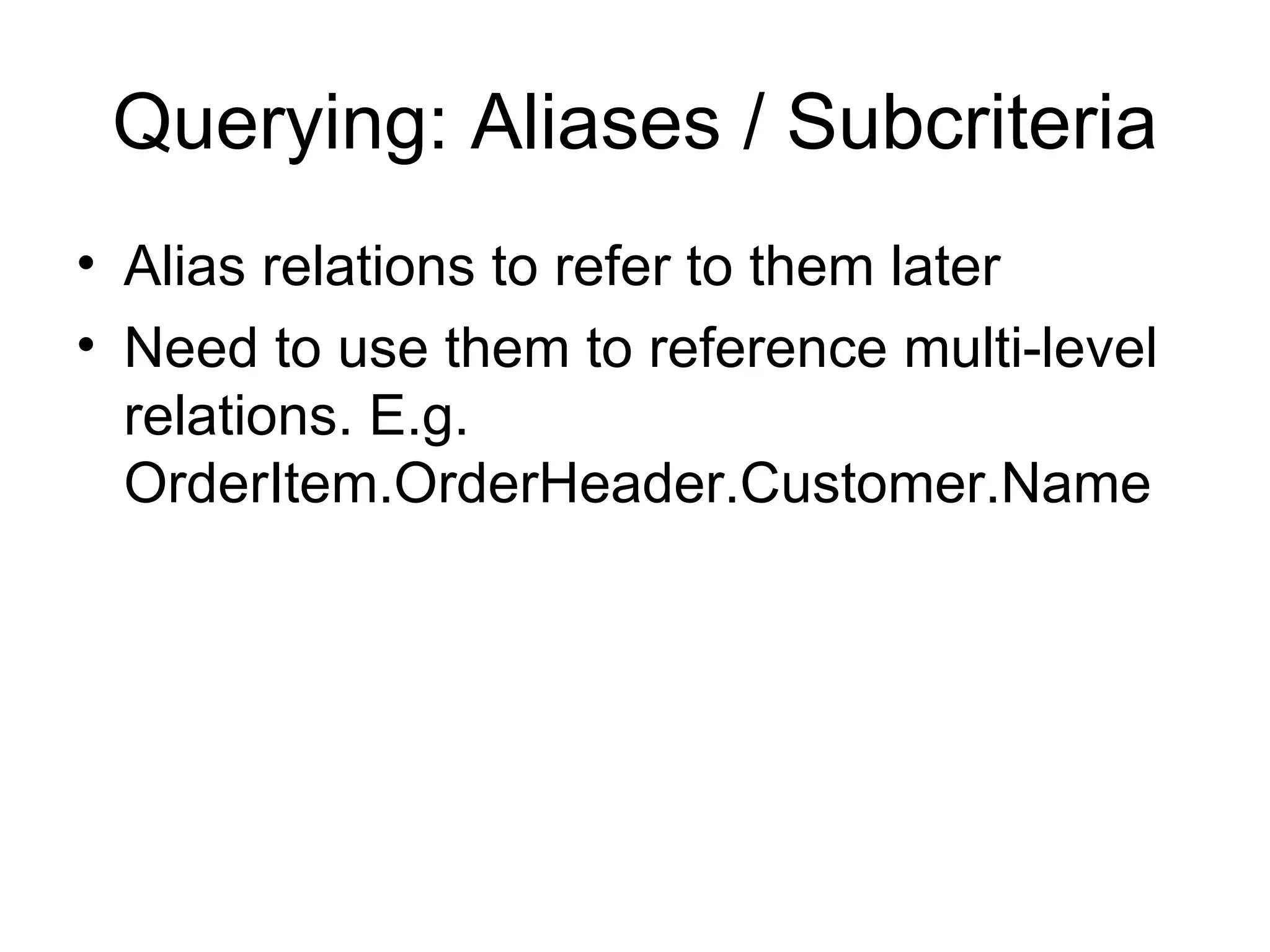 Querying: Aliases / Subcriteria Alias relations to refer to them later Need to use them to reference multi-level relations. E.g. OrderItem.OrderHeader.Customer.Name 