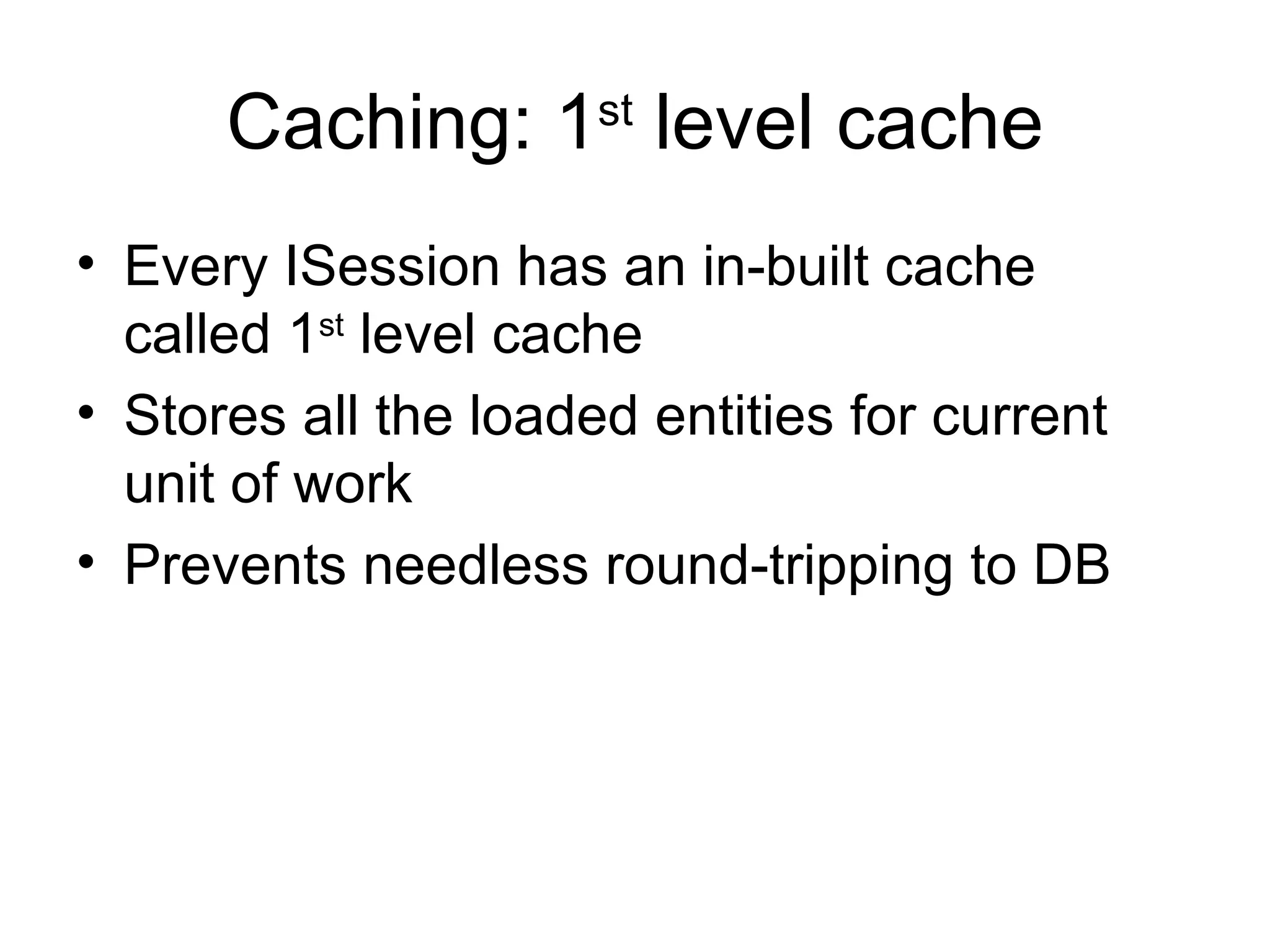 Caching: 1 st  level cache Every ISession has an in-built cache called 1 st  level cache Stores all the loaded entities for current unit of work Prevents needless round-tripping to DB 