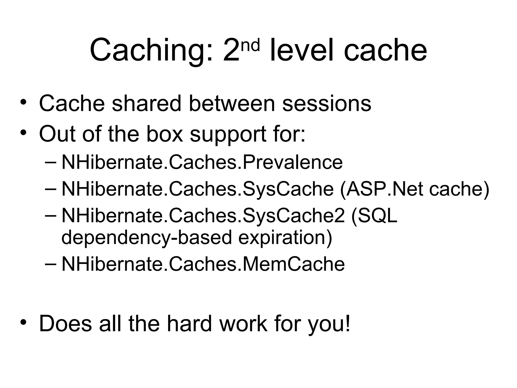 Caching: 2 nd  level cache Cache shared between sessions Out of the box support for: NHibernate.Caches.Prevalence  NHibernate.Caches.SysCache (ASP.Net cache) NHibernate.Caches.SysCache2 (SQL dependency-based expiration) NHibernate.Caches.MemCache Does all the hard work for you! 