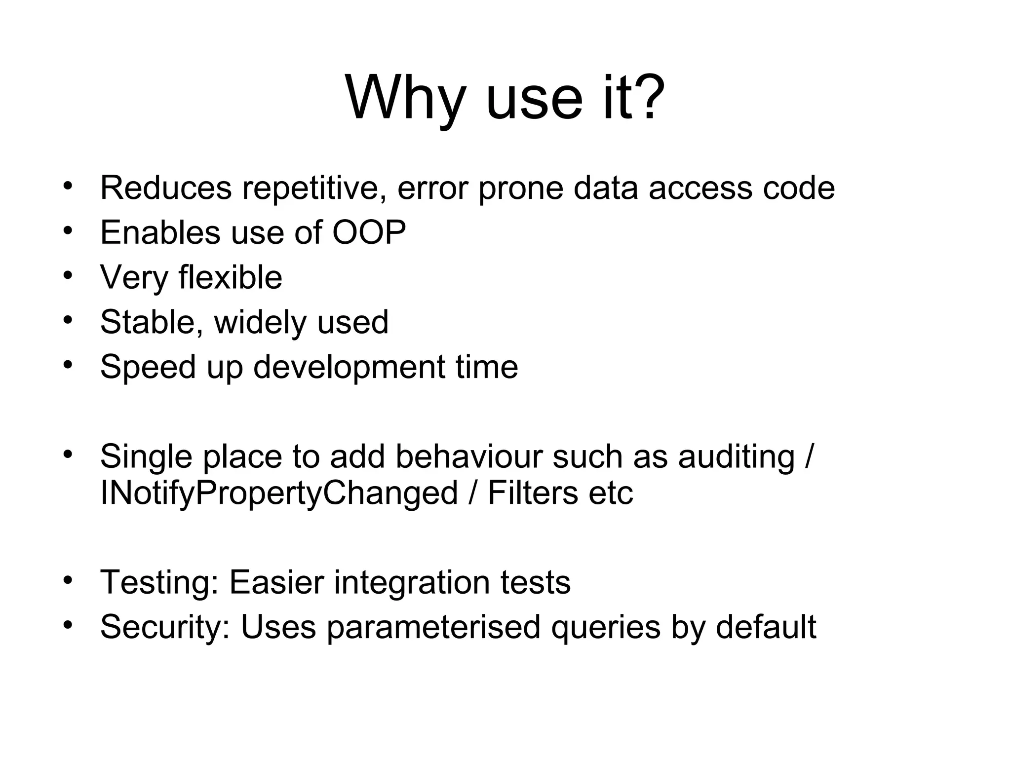 Why use it? Reduces repetitive, error prone data access code Enables use of OOP Very flexible Stable, widely used Speed up development time Single place to add behaviour such as auditing / INotifyPropertyChanged / Filters etc Testing: Easier integration tests Security: Uses parameterised queries by default 
