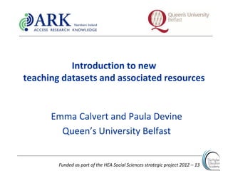 Funded as part of the HEA Social Sciences strategic project 2012 – 13
Introduction to new
teaching datasets and associated resources
Emma Calvert and Paula Devine
Queen’s University Belfast
 