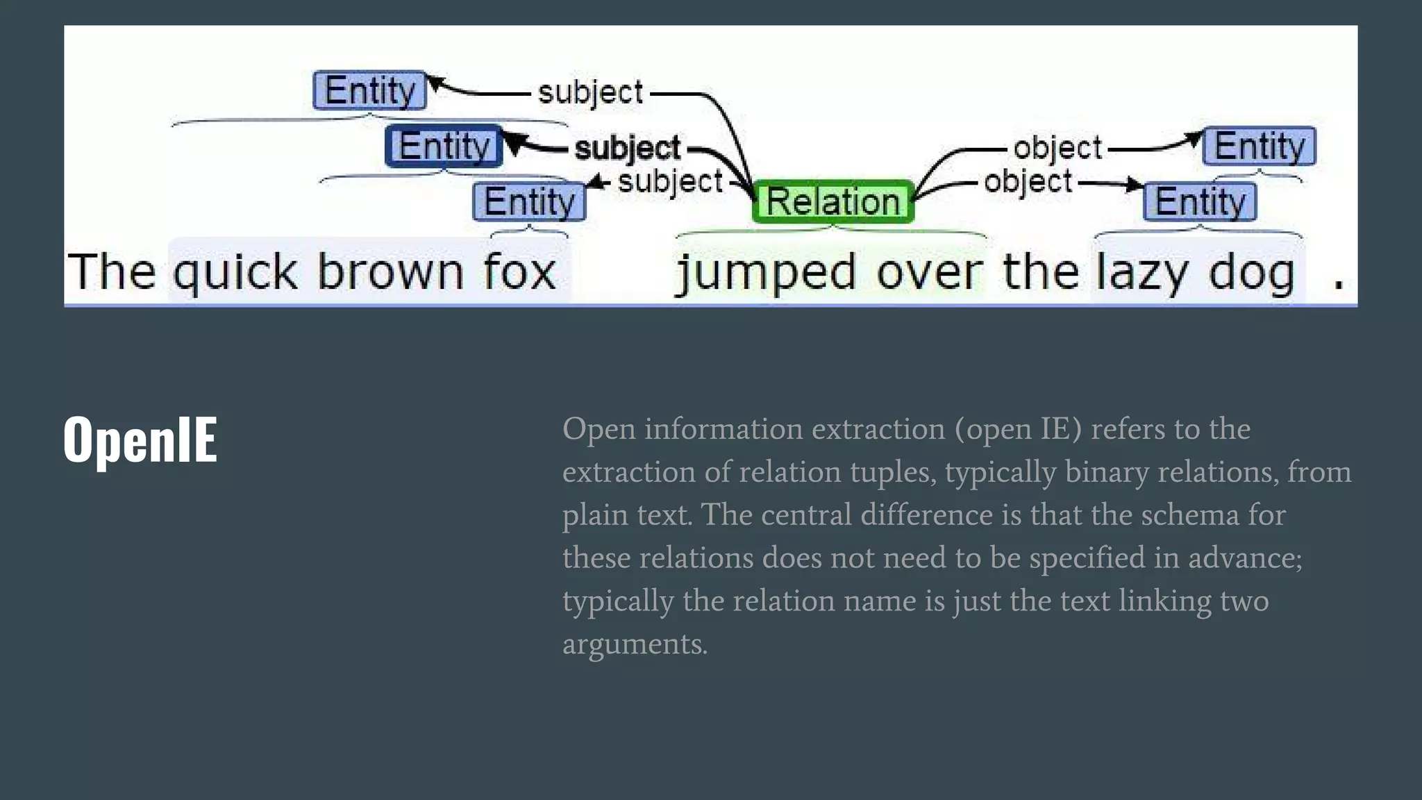 OpenIE Open information extraction (open IE) refers to the
extraction of relation tuples, typically binary relations, from
plain text. The central difference is that the schema for
these relations does not need to be specified in advance;
typically the relation name is just the text linking two
arguments.
 