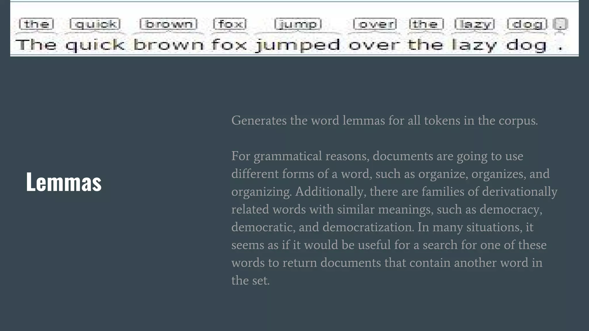 Lemmas
Generates the word lemmas for all tokens in the corpus.
For grammatical reasons, documents are going to use
different forms of a word, such as organize, organizes, and
organizing. Additionally, there are families of derivationally
related words with similar meanings, such as democracy,
democratic, and democratization. In many situations, it
seems as if it would be useful for a search for one of these
words to return documents that contain another word in
the set.
 