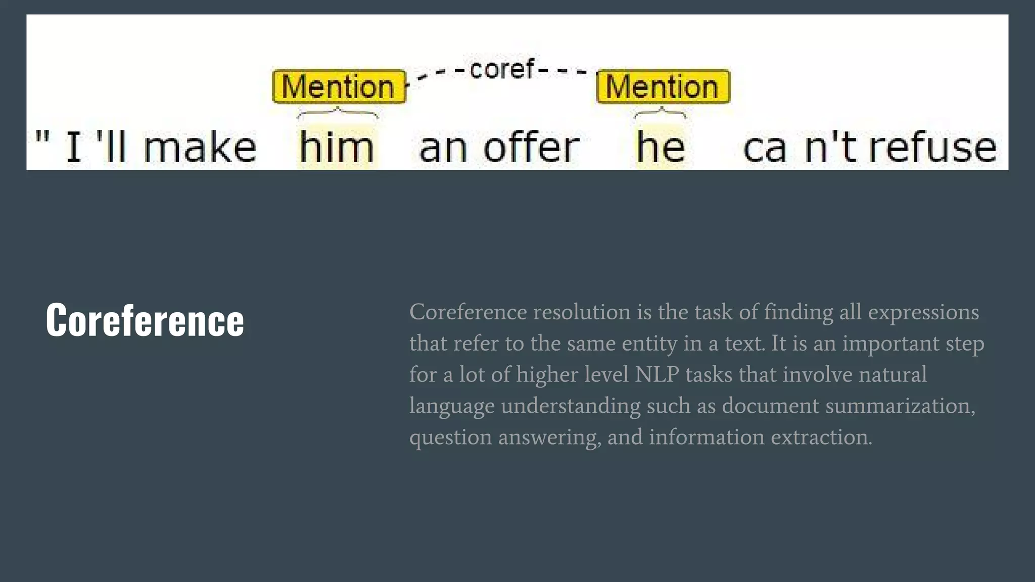 Coreference Coreference resolution is the task of finding all expressions
that refer to the same entity in a text. It is an important step
for a lot of higher level NLP tasks that involve natural
language understanding such as document summarization,
question answering, and information extraction.
 