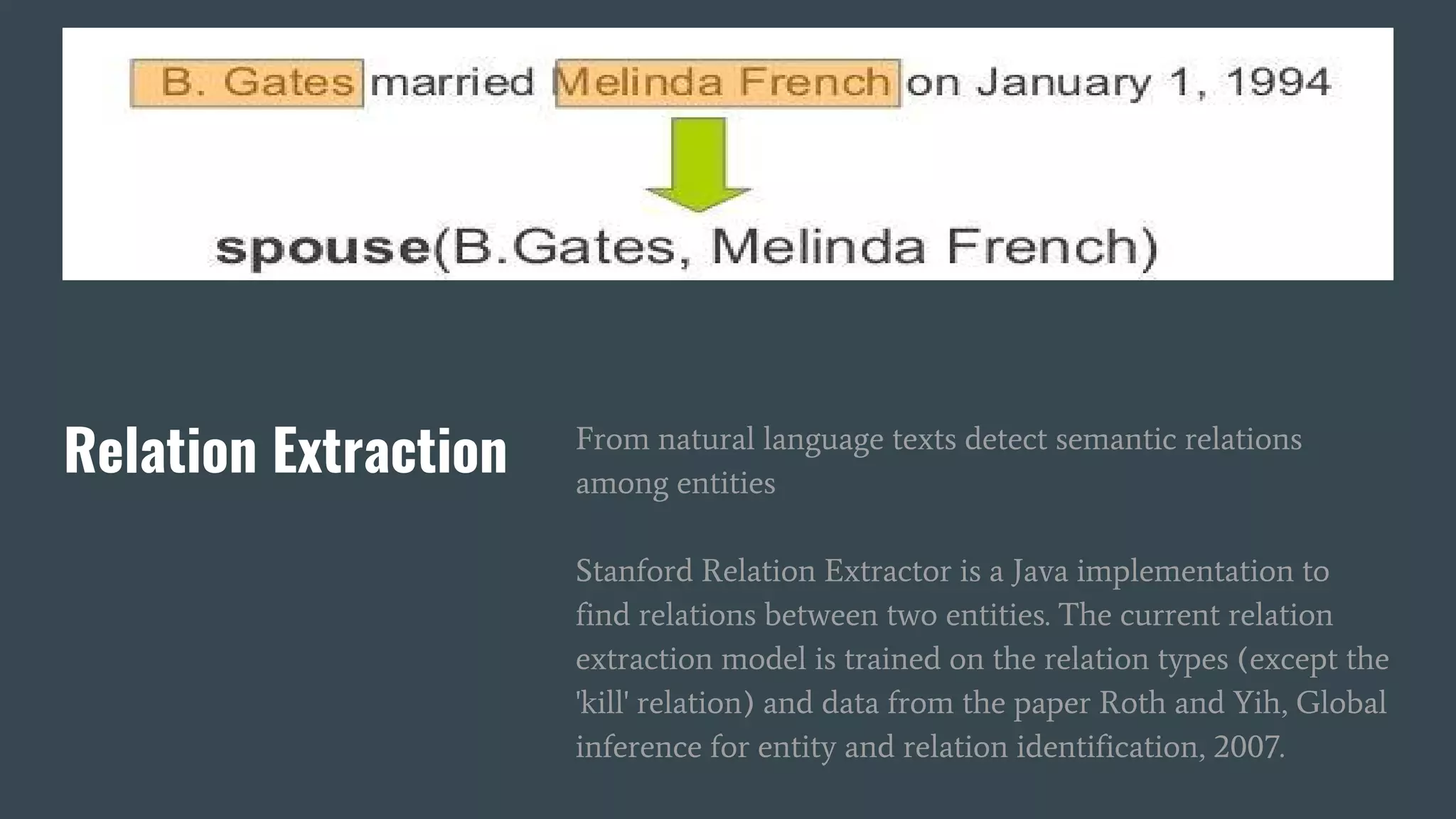 Relation Extraction From natural language texts detect semantic relations
among entities
Stanford Relation Extractor is a Java implementation to
find relations between two entities. The current relation
extraction model is trained on the relation types (except the
'kill' relation) and data from the paper Roth and Yih, Global
inference for entity and relation identification, 2007.
 