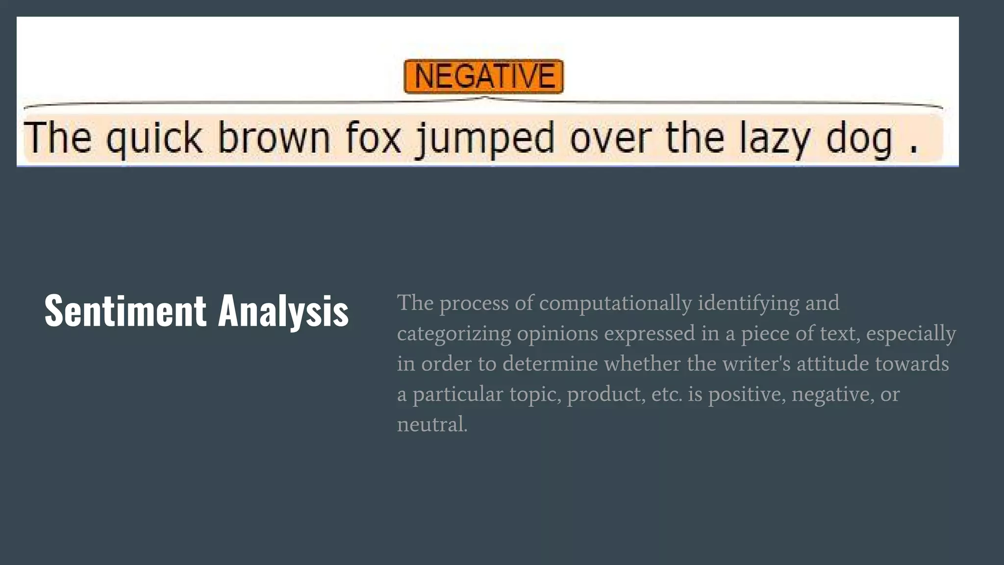 Sentiment Analysis The process of computationally identifying and
categorizing opinions expressed in a piece of text, especially
in order to determine whether the writer's attitude towards
a particular topic, product, etc. is positive, negative, or
neutral.
 