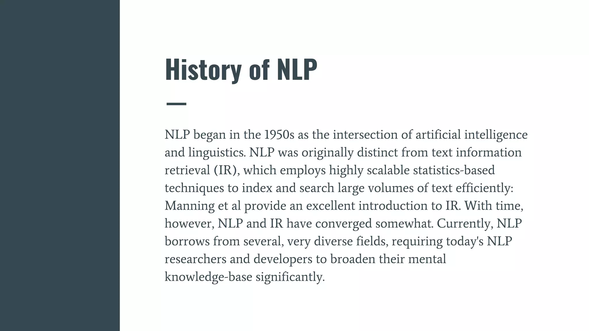 History of NLP
NLP began in the 1950s as the intersection of artificial intelligence
and linguistics. NLP was originally distinct from text information
retrieval (IR), which employs highly scalable statistics-based
techniques to index and search large volumes of text efficiently:
Manning et al provide an excellent introduction to IR. With time,
however, NLP and IR have converged somewhat. Currently, NLP
borrows from several, very diverse fields, requiring today's NLP
researchers and developers to broaden their mental
knowledge-base significantly.
 