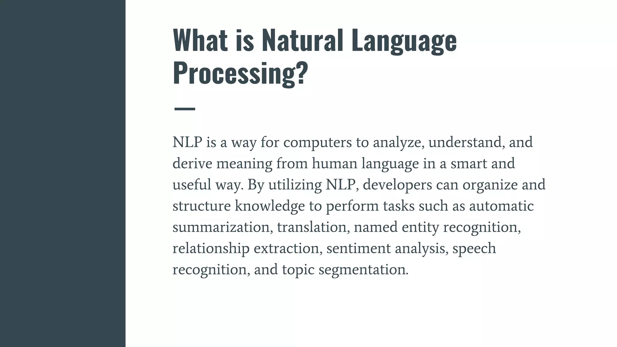 What is Natural Language
Processing?
NLP is a way for computers to analyze, understand, and
derive meaning from human language in a smart and
useful way. By utilizing NLP, developers can organize and
structure knowledge to perform tasks such as automatic
summarization, translation, named entity recognition,
relationship extraction, sentiment analysis, speech
recognition, and topic segmentation.
 