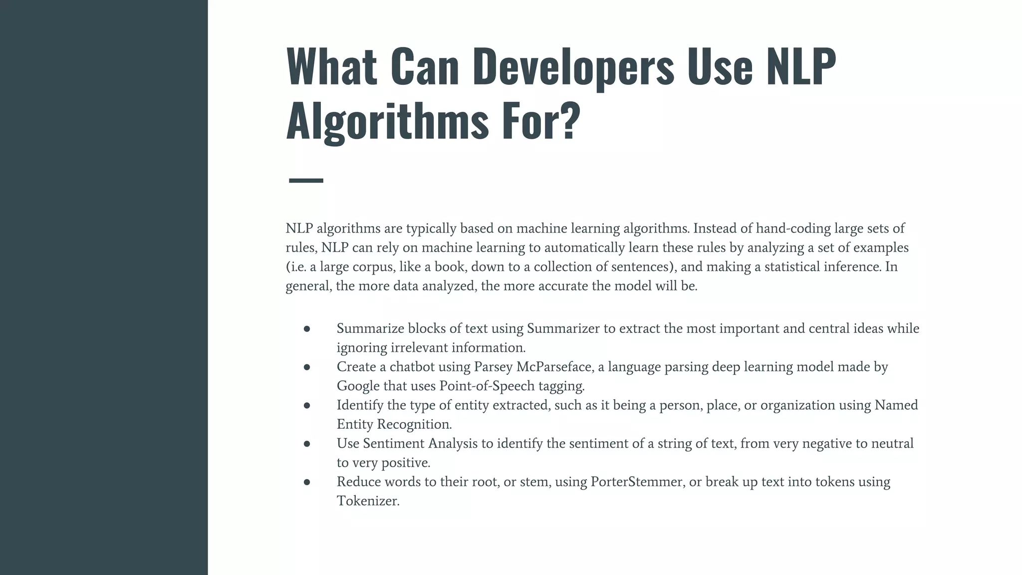 What Can Developers Use NLP
Algorithms For?
NLP algorithms are typically based on machine learning algorithms. Instead of hand-coding large sets of
rules, NLP can rely on machine learning to automatically learn these rules by analyzing a set of examples
(i.e. a large corpus, like a book, down to a collection of sentences), and making a statistical inference. In
general, the more data analyzed, the more accurate the model will be.
● Summarize blocks of text using Summarizer to extract the most important and central ideas while
ignoring irrelevant information.
● Create a chatbot using Parsey McParseface, a language parsing deep learning model made by
Google that uses Point-of-Speech tagging.
● Identify the type of entity extracted, such as it being a person, place, or organization using Named
Entity Recognition.
● Use Sentiment Analysis to identify the sentiment of a string of text, from very negative to neutral
to very positive.
● Reduce words to their root, or stem, using PorterStemmer, or break up text into tokens using
Tokenizer.
 