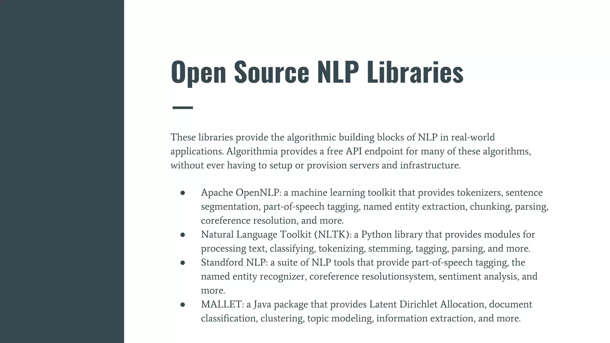 Open Source NLP Libraries
These libraries provide the algorithmic building blocks of NLP in real-world
applications. Algorithmia provides a free API endpoint for many of these algorithms,
without ever having to setup or provision servers and infrastructure.
● Apache OpenNLP: a machine learning toolkit that provides tokenizers, sentence
segmentation, part-of-speech tagging, named entity extraction, chunking, parsing,
coreference resolution, and more.
● Natural Language Toolkit (NLTK): a Python library that provides modules for
processing text, classifying, tokenizing, stemming, tagging, parsing, and more.
● Standford NLP: a suite of NLP tools that provide part-of-speech tagging, the
named entity recognizer, coreference resolutionsystem, sentiment analysis, and
more.
● MALLET: a Java package that provides Latent Dirichlet Allocation, document
classification, clustering, topic modeling, information extraction, and more.
 
