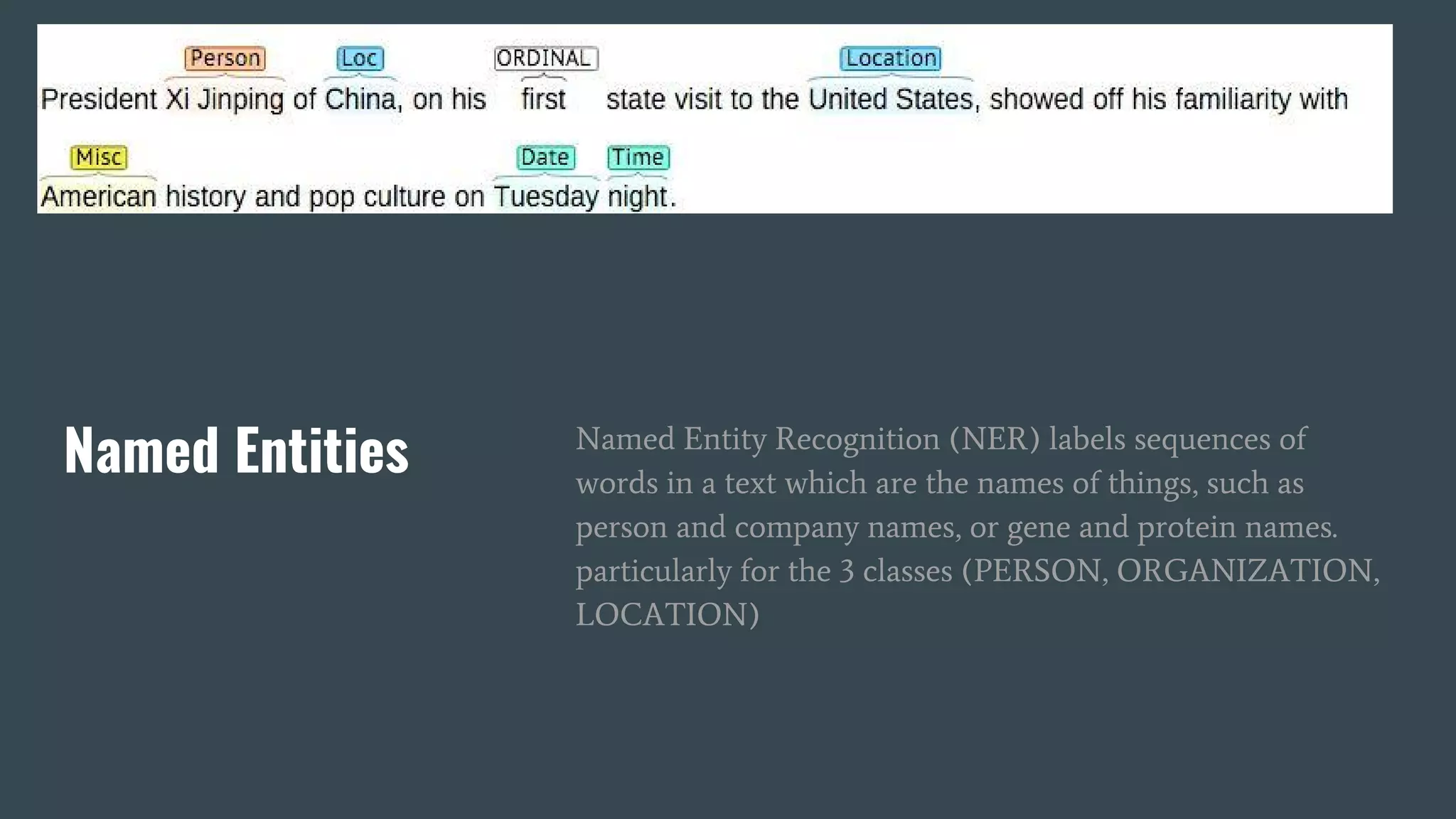 Named Entities Named Entity Recognition (NER) labels sequences of
words in a text which are the names of things, such as
person and company names, or gene and protein names.
particularly for the 3 classes (PERSON, ORGANIZATION,
LOCATION)
 