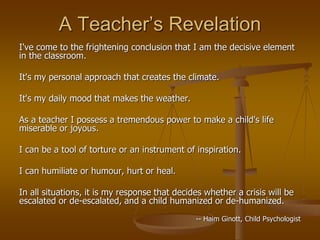 A Teacher’s Revelation
I've come to the frightening conclusion that I am the decisive element
in the classroom.
It's my personal approach that creates the climate.
It's my daily mood that makes the weather.
As a teacher I possess a tremendous power to make a child's life
miserable or joyous.
I can be a tool of torture or an instrument of inspiration.
I can humiliate or humour, hurt or heal.
In all situations, it is my response that decides whether a crisis will be
escalated or de-escalated, and a child humanized or de-humanized.
-- Haim Ginott, Child Psychologist
 
