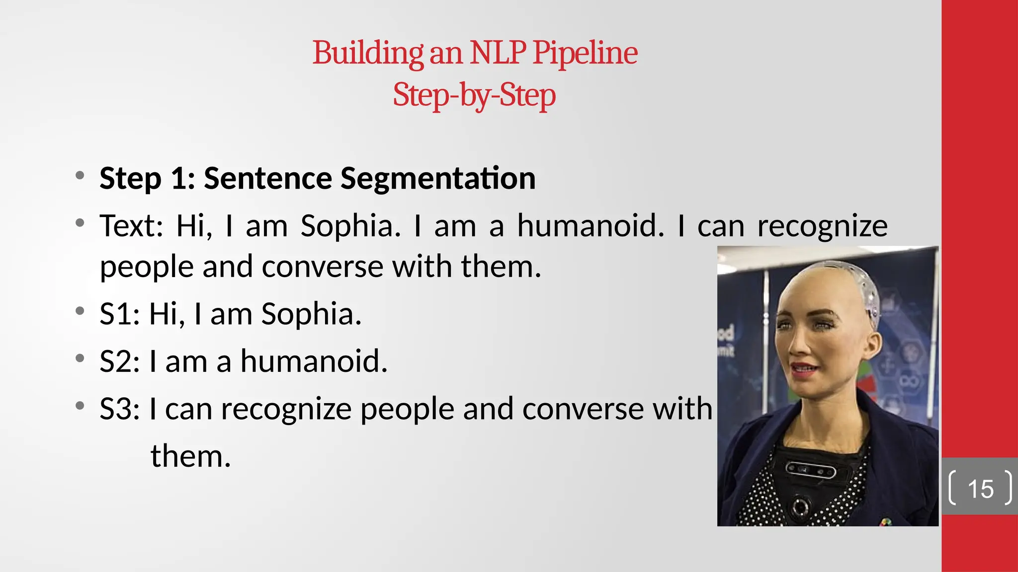 BuildinganNLPPipeline Step-by-Step • Step 1: Sentence Segmentation • Text: Hi, I am Sophia. I am a humanoid. I can recognize people and converse with them. • S1: Hi, I am Sophia. • S2: I am a humanoid. • S3: I can recognize people and converse with them. 15 