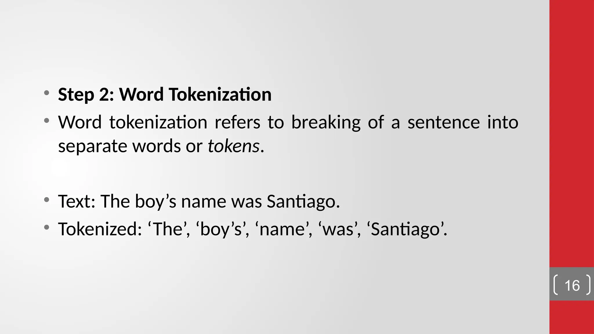 • Step 2: Word Tokenization • Word tokenization refers to breaking of a sentence into separate words or tokens. • Text: The boy’s name was Santiago. • Tokenized: ‘The’, ‘boy’s’, ‘name’, ‘was’, ‘Santiago’. 16 