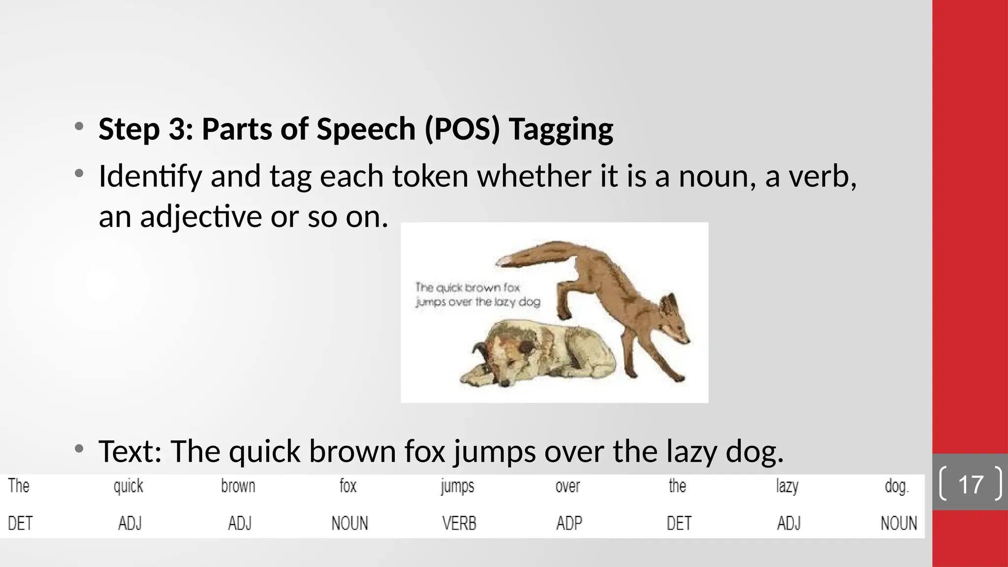 • Step 3: Parts of Speech (POS) Tagging • Identify and tag each token whether it is a noun, a verb, an adjective or so on. • Text: The quick brown fox jumps over the lazy dog. 17 