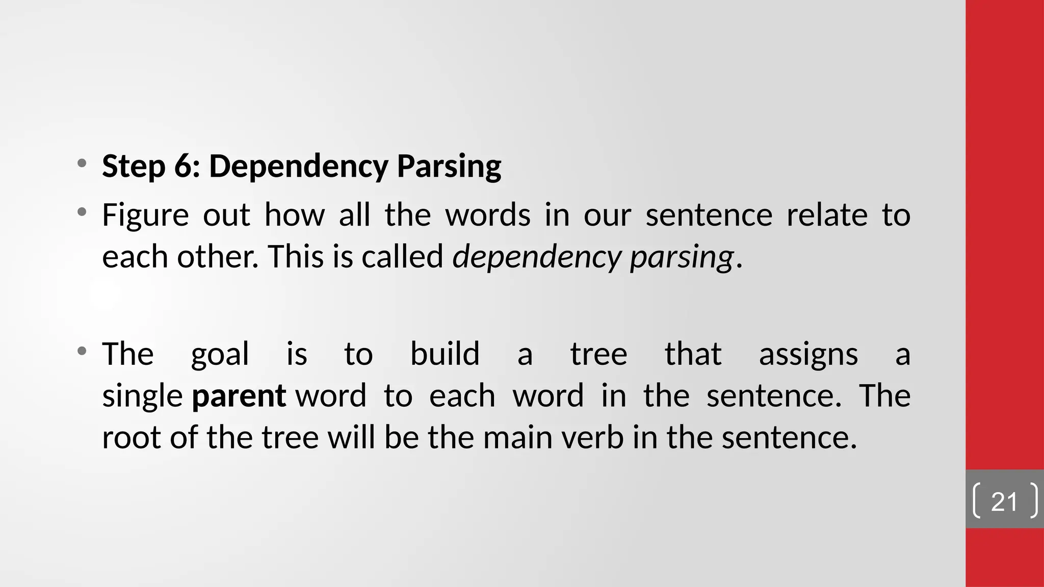 • Step 6: Dependency Parsing • Figure out how all the words in our sentence relate to each other. This is called dependency parsing. • The goal is to build a tree that assigns a single parent word to each word in the sentence. The root of the tree will be the main verb in the sentence. 21 