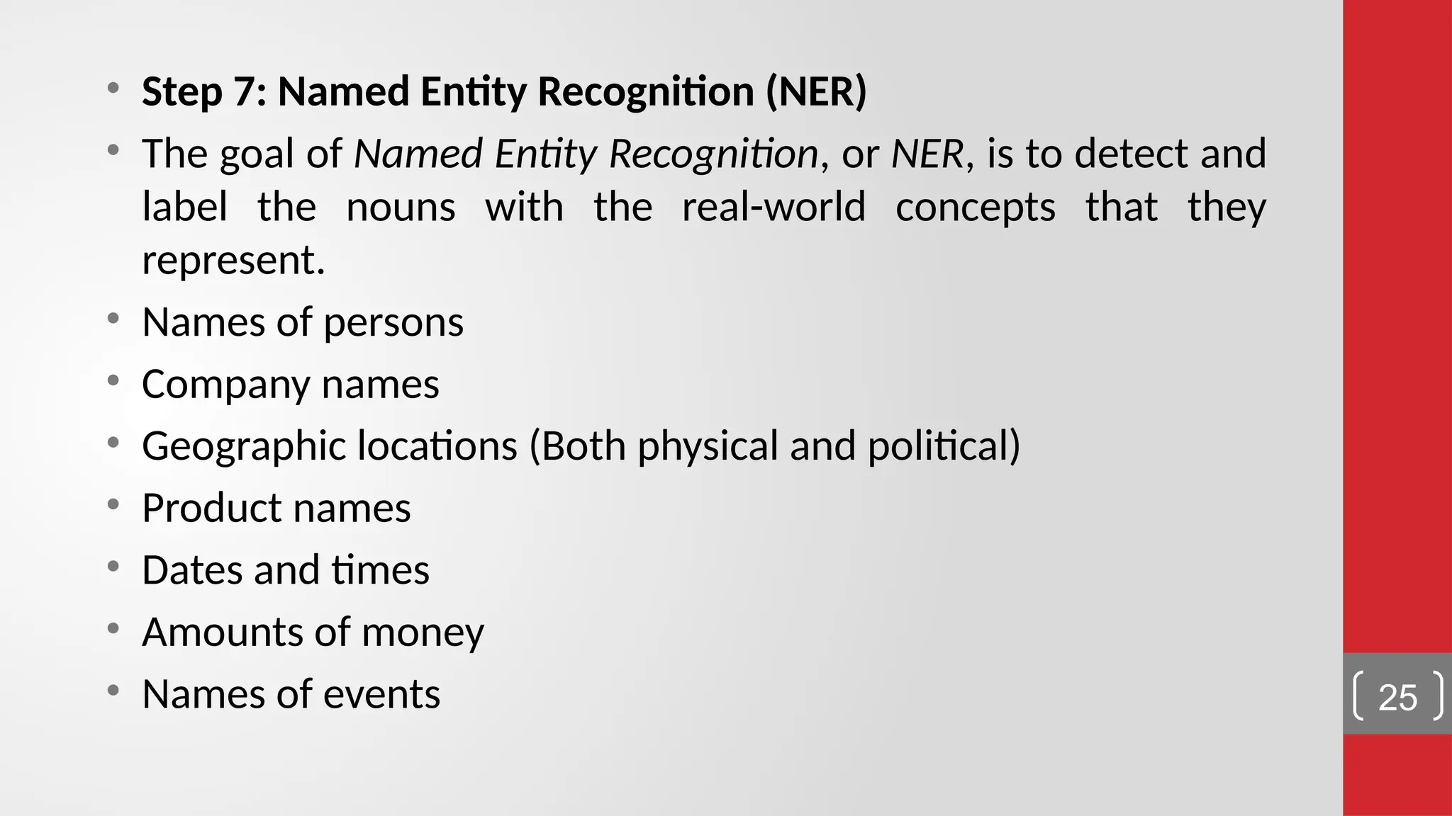 • Step 7: Named Entity Recognition (NER) • The goal of Named Entity Recognition, or NER, is to detect and label the nouns with the real-world concepts that they represent. • Names of persons • Company names • Geographic locations (Both physical and political) • Product names • Dates and times • Amounts of money • Names of events 25 