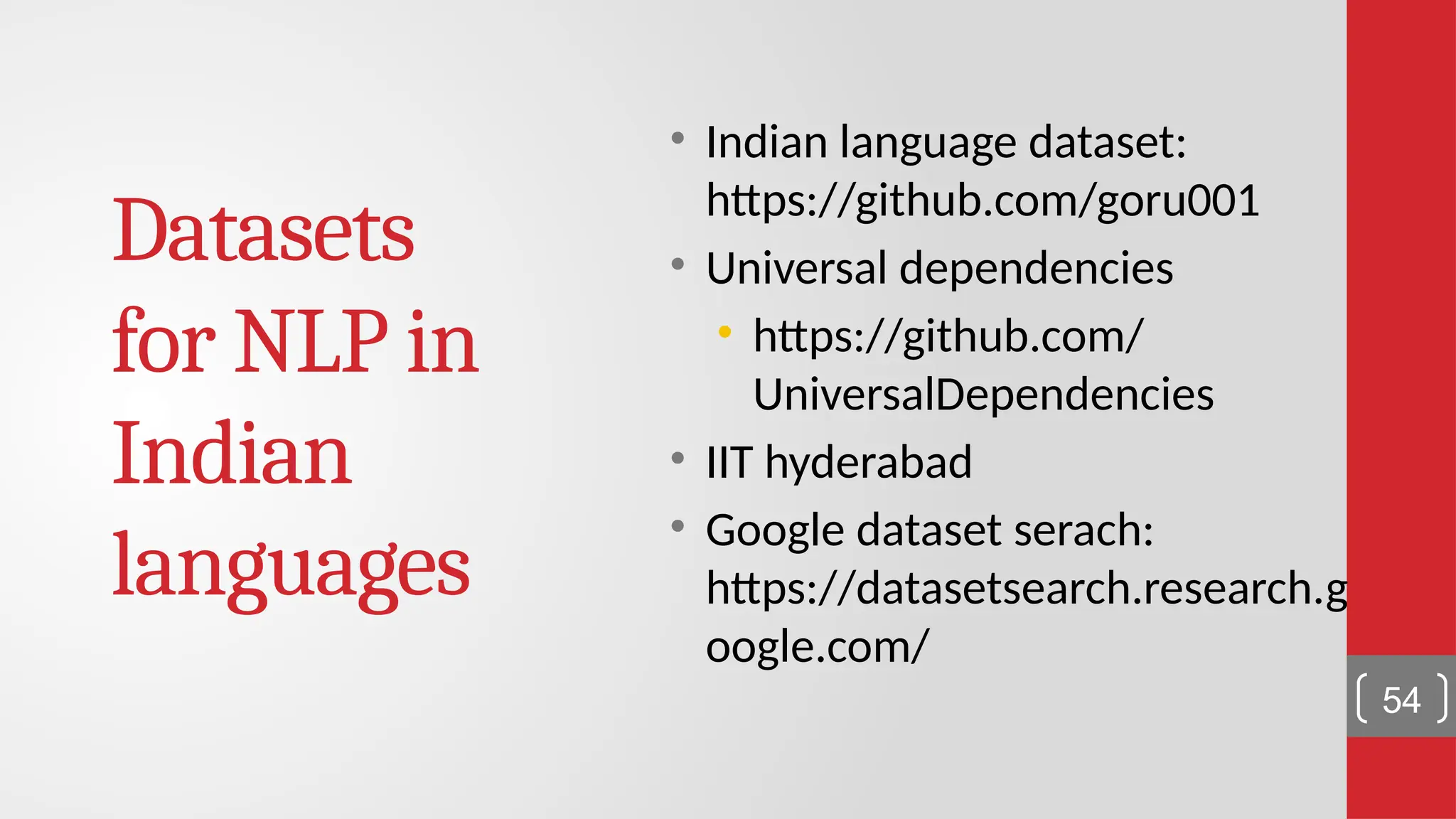 Datasets for NLP in Indian languages • Indian language dataset: https://github.com/goru001 • Universal dependencies • https://github.com/ UniversalDependencies • IIT hyderabad • Google dataset serach: https://datasetsearch.research.g oogle.com/ 54 