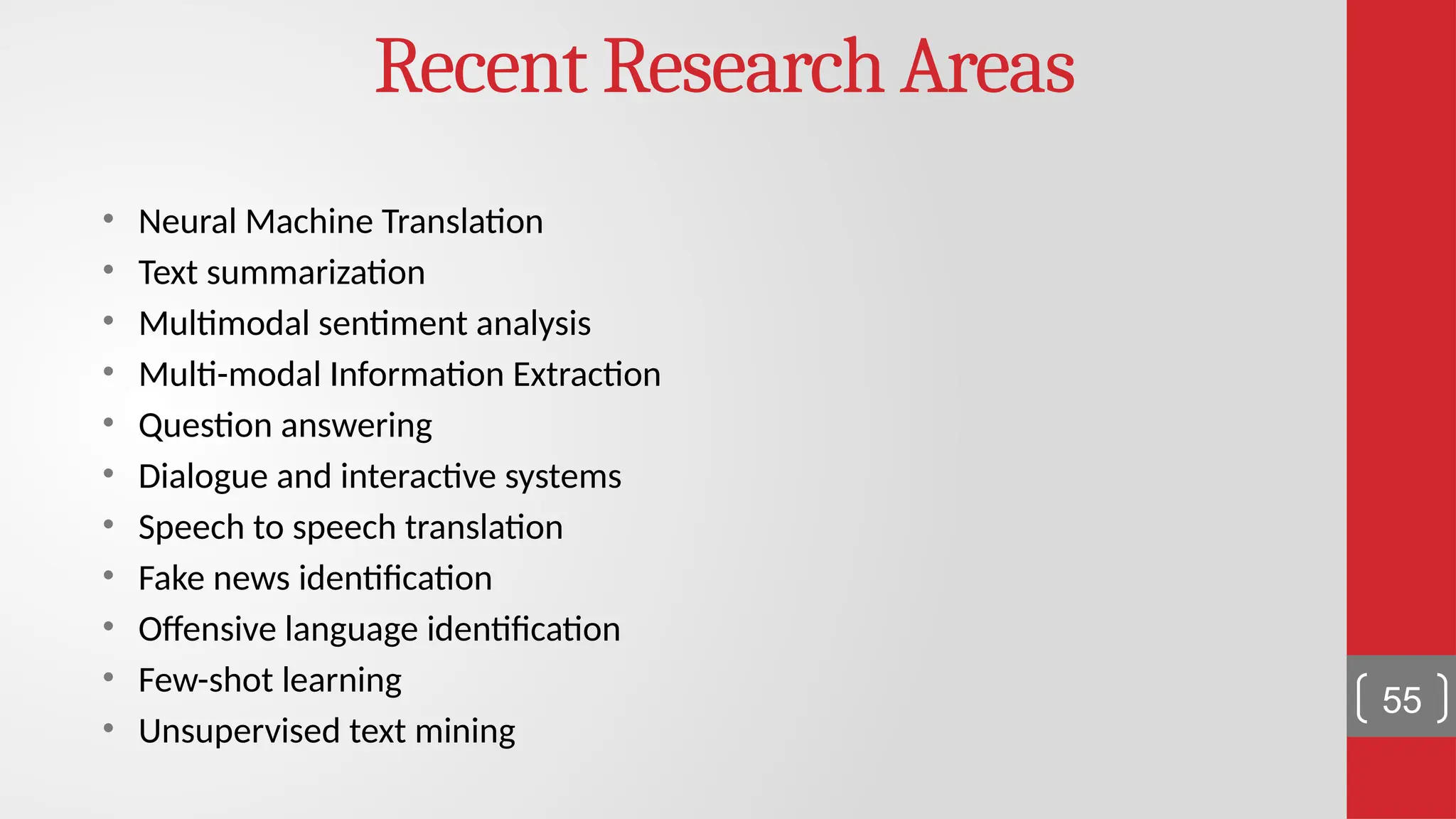 Recent Research Areas • Neural Machine Translation • Text summarization • Multimodal sentiment analysis • Multi-modal Information Extraction • Question answering • Dialogue and interactive systems • Speech to speech translation • Fake news identification • Offensive language identification • Few-shot learning • Unsupervised text mining 55 