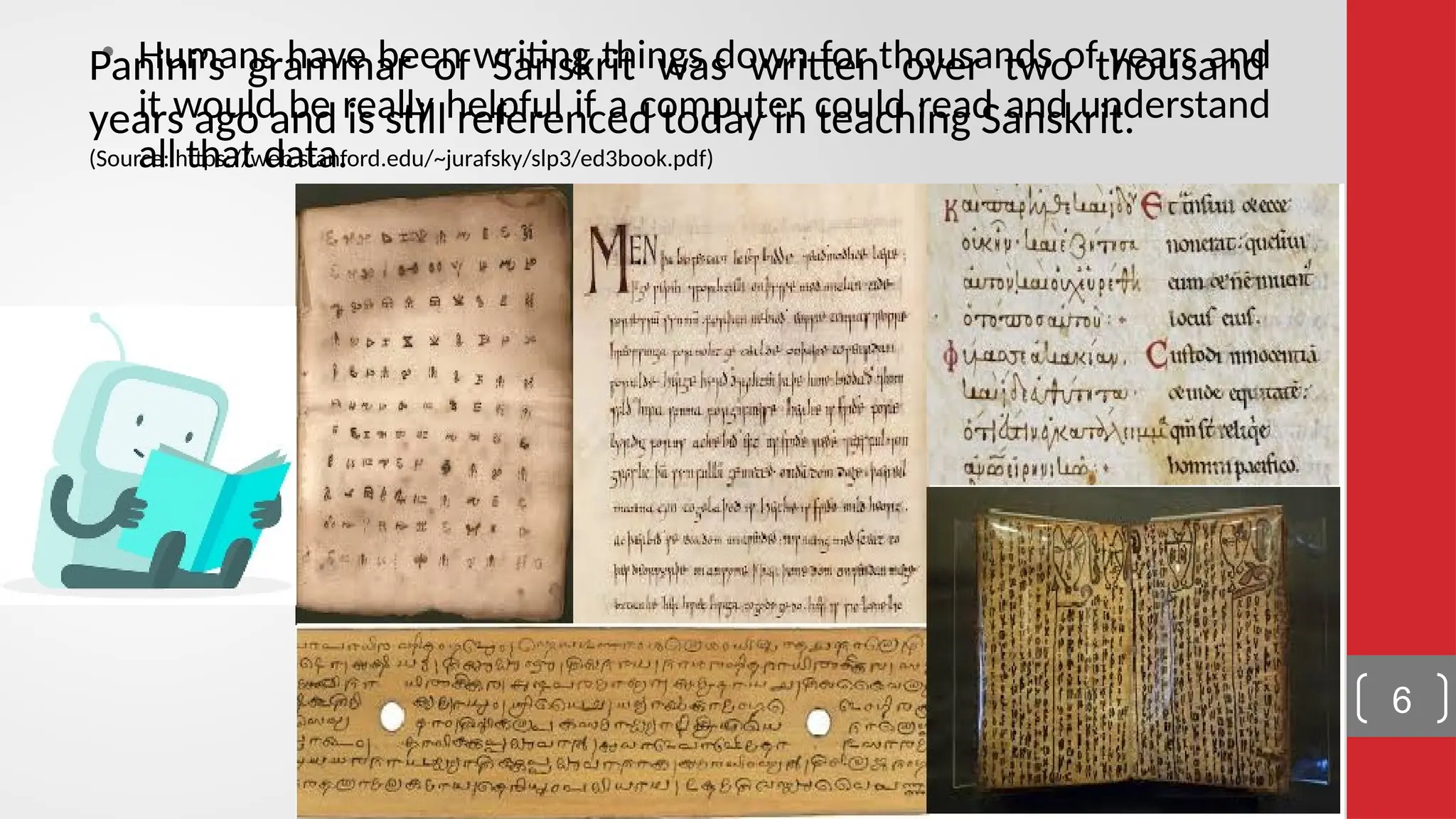 • Humans have been writing things down for thousands of years and it would be really helpful if a computer could read and understand all that data. Panini’s grammar of Sanskrit was written over two thousand years ago and is still referenced today in teaching Sanskrit. (Source: https://web.stanford.edu/~jurafsky/slp3/ed3book.pdf) 6 
