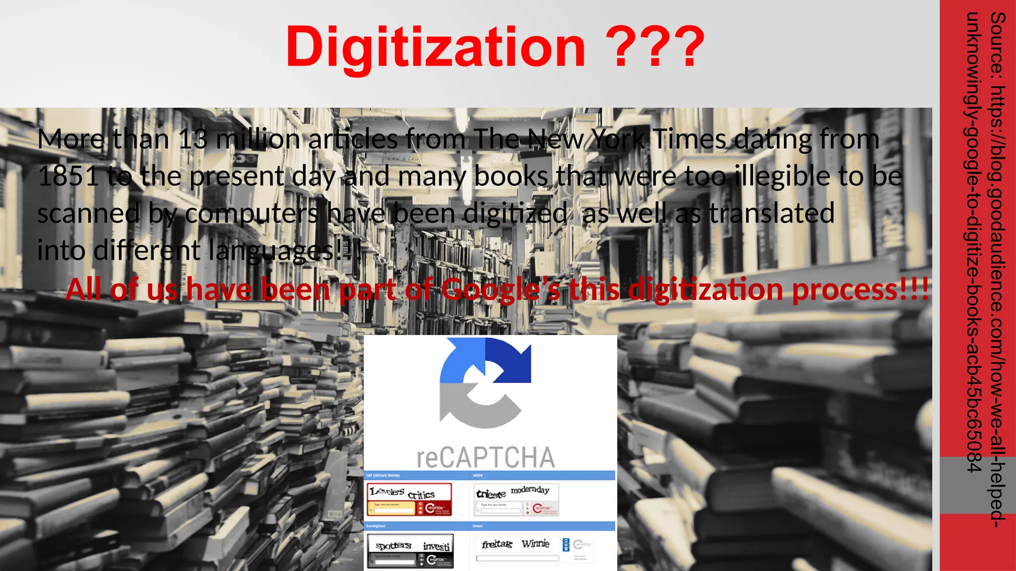 Digitization ??? All of us have been part of Google’s this digitization process!!! More than 13 million articles from The New York Times dating from 1851 to the present day and many books that were too illegible to be scanned by computers have been digitized as well as translated into different languages!!! Source: https://blog.goodaudience.com/how-we-all-helped- unknowingly-google-to-digitize-books-acb45bc65084 
