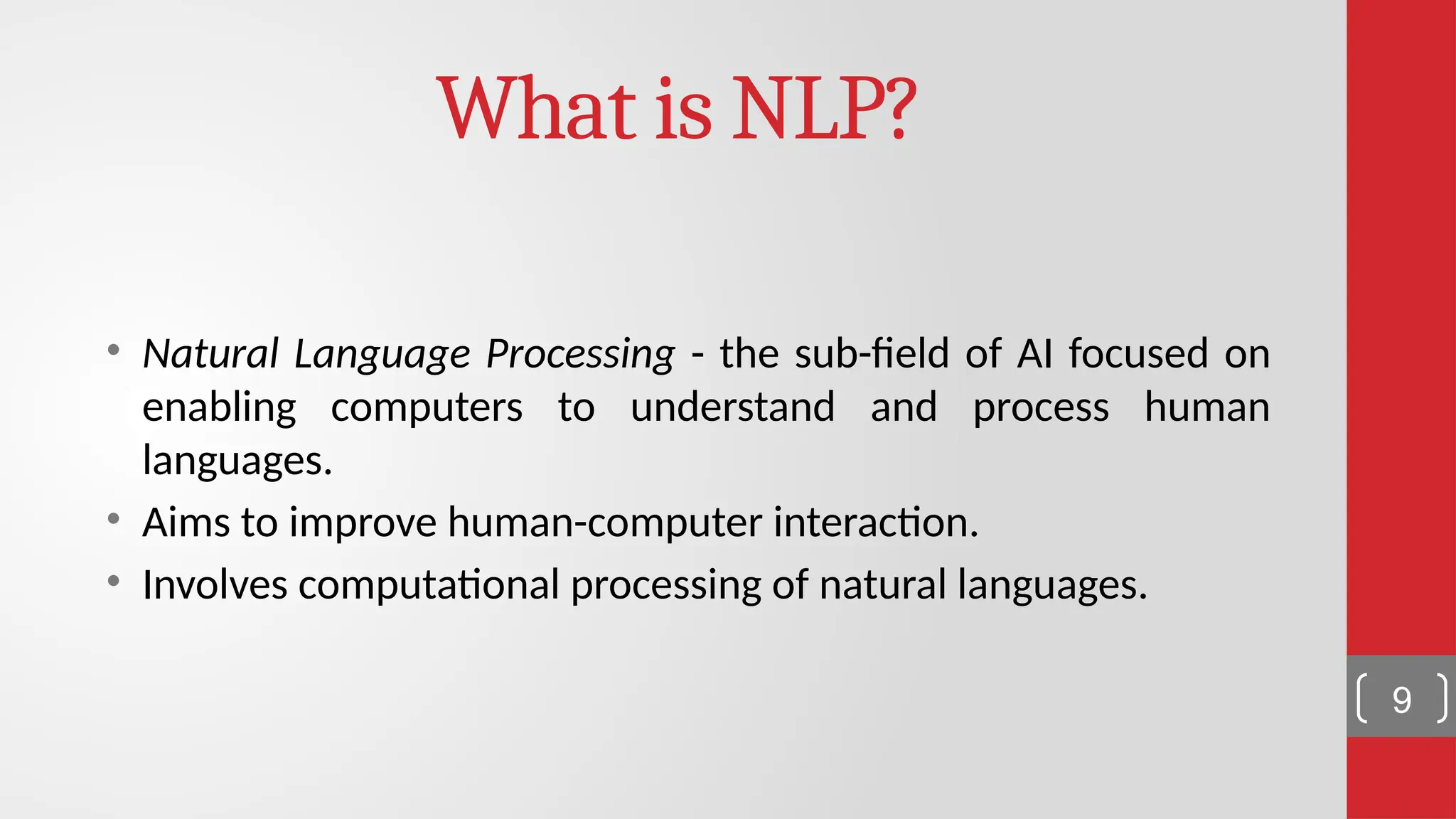 What is NLP? • Natural Language Processing - the sub-field of AI focused on enabling computers to understand and process human languages. • Aims to improve human-computer interaction. • Involves computational processing of natural languages. 9 