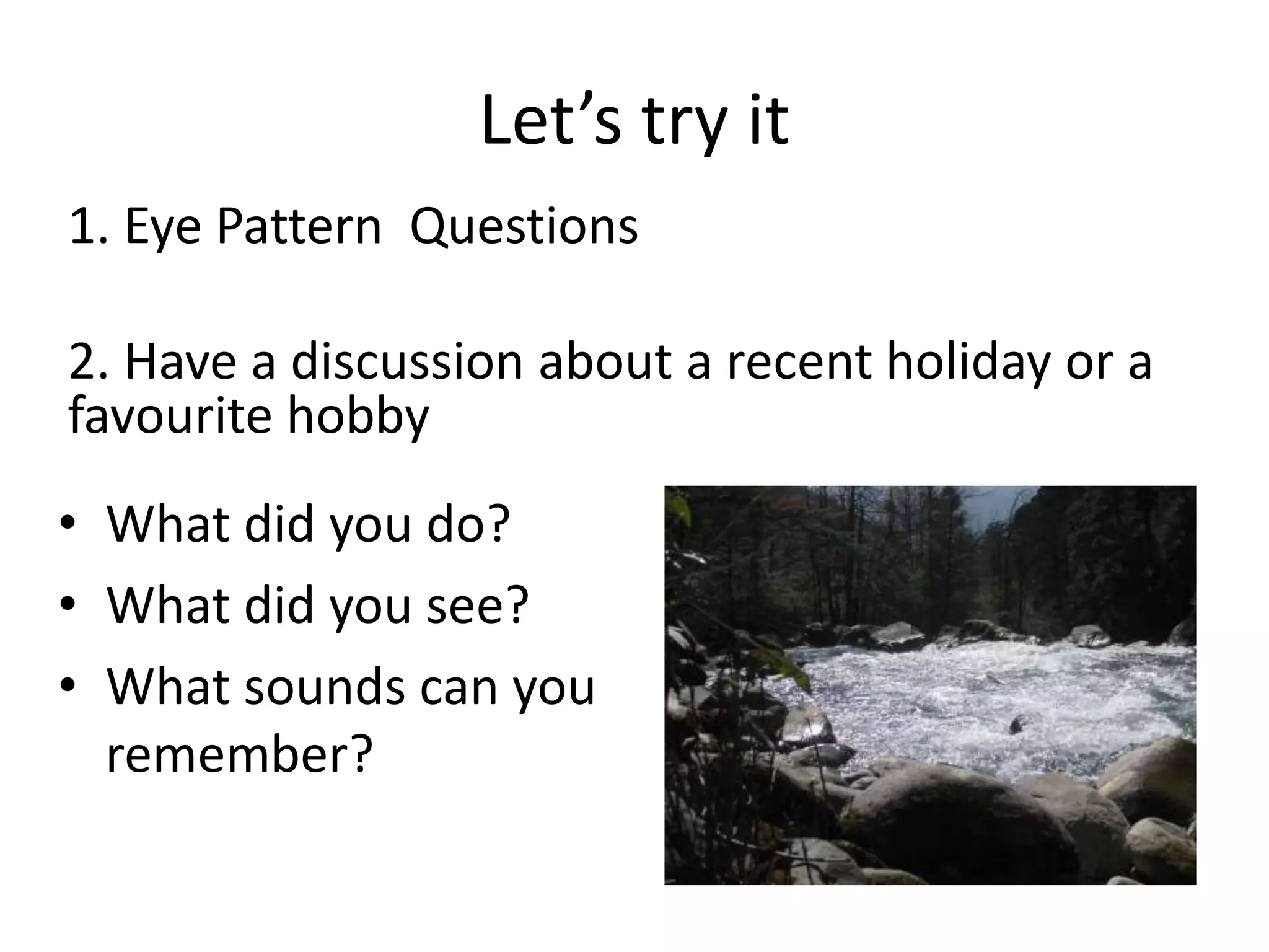 Let’s try it
1. Eye Pattern Questions
2. Have a discussion about a recent holiday or a
favourite hobby
• What did you do?
• What did you see?
• What sounds can you
remember?
 