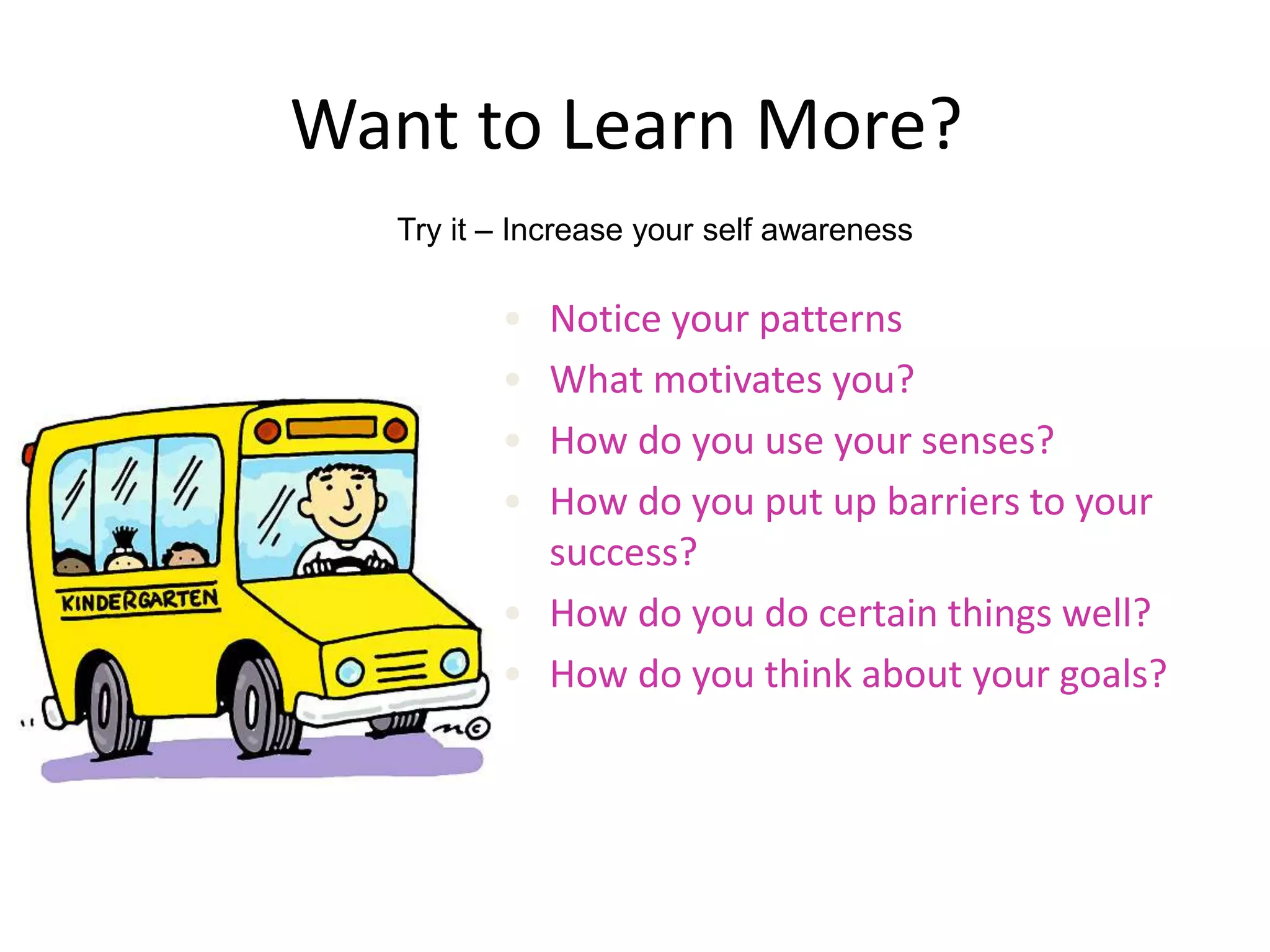 Want to Learn More?
• Notice your patterns
• What motivates you?
• How do you use your senses?
• How do you put up barriers to your
success?
• How do you do certain things well?
• How do you think about your goals?
Try it – Increase your self awareness
 