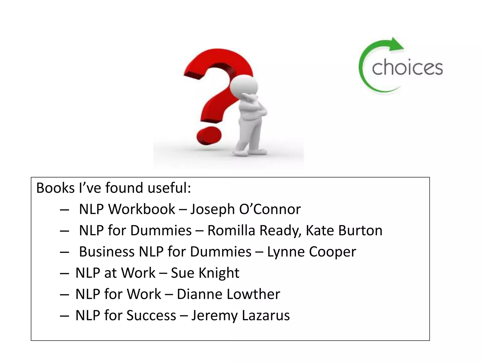 Books I’ve found useful:
– NLP Workbook – Joseph O’Connor
– NLP for Dummies – Romilla Ready, Kate Burton
– Business NLP for Dummies – Lynne Cooper
– NLP at Work – Sue Knight
– NLP for Work – Dianne Lowther
– NLP for Success – Jeremy Lazarus
 