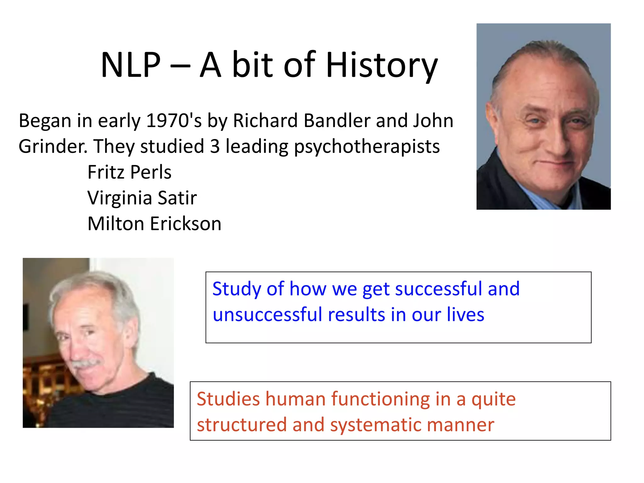 NLP – A bit of History
Began in early 1970's by Richard Bandler and John
Grinder. They studied 3 leading psychotherapists
Fritz Perls
Virginia Satir
Milton Erickson
Study of how we get successful and
unsuccessful results in our lives
Studies human functioning in a quite
structured and systematic manner
 